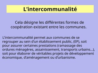 L’intercommunalité
Cela désigne les différentes formes de
coopération existant entre les communes.
L’intercommunalité permet aux communes de se
regrouper au sein d’un établissement public, (EP), soit
pour assurer certaines prestations (ramassage des
ordures ménagères, assainissement, transports urbains...),
soit pour élaborer de véritables projets de développement
économique, d’aménagement ou d’urbanisme.
 