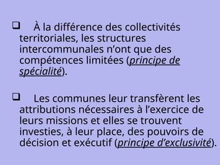  À la différence des collectivités
territoriales, les structures
intercommunales n’ont que des
compétences limitées (principe de
spécialité).
 Les communes leur transfèrent les
attributions nécessaires à l’exercice de
leurs missions et elles se trouvent
investies, à leur place, des pouvoirs de
décision et exécutif (principe d’exclusivité).
 