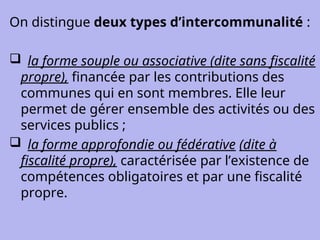 On distingue deux types d’intercommunalité :
 la forme souple ou associative (dite sans fiscalité
propre), financée par les contributions des
communes qui en sont membres. Elle leur
permet de gérer ensemble des activités ou des
services publics ;
 la forme approfondie ou fédérative (dite à
fiscalité propre), caractérisée par l’existence de
compétences obligatoires et par une fiscalité
propre.
 