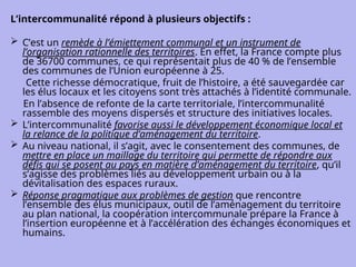 L’intercommunalité répond à plusieurs objectifs :
 C’est un remède à l’émiettement communal et un instrument de
l’organisation rationnelle des territoires. En effet, la France compte plus
de 36700 communes, ce qui représentait plus de 40 % de l’ensemble
des communes de l’Union européenne à 25.
Cette richesse démocratique, fruit de l’histoire, a été sauvegardée car
les élus locaux et les citoyens sont très attachés à l’identité communale.
En l’absence de refonte de la carte territoriale, l’intercommunalité
rassemble des moyens dispersés et structure des initiatives locales.
 L’intercommunalité favorise aussi le développement économique local et
la relance de la politique d’aménagement du territoire.
 Au niveau national, il s’agit, avec le consentement des communes, de
mettre en place un maillage du territoire qui permette de répondre aux
défis qui se posent au pays en matière d’aménagement du territoire, qu’il
s’agisse des problèmes liés au développement urbain ou à la
dévitalisation des espaces ruraux.
 Réponse pragmatique aux problèmes de gestion que rencontre
l’ensemble des élus municipaux, outil de l’aménagement du territoire
au plan national, la coopération intercommunale prépare la France à
l’insertion européenne et à l’accélération des échanges économiques et
humains.
 
