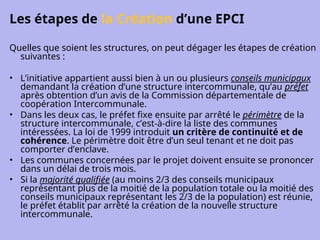 Les étapes de la Création d’une EPCI
Quelles que soient les structures, on peut dégager les étapes de création
suivantes :
• L’initiative appartient aussi bien à un ou plusieurs conseils municipaux
demandant la création d’une structure intercommunale, qu’au préfet
après obtention d’un avis de la Commission départementale de
coopération Intercommunale.
• Dans les deux cas, le préfet fixe ensuite par arrêté le périmètre de la
structure intercommunale, c’est-à-dire la liste des communes
intéressées. La loi de 1999 introduit un critère de continuité et de
cohérence. Le périmètre doit être d’un seul tenant et ne doit pas
comporter d’enclave.
• Les communes concernées par le projet doivent ensuite se prononcer
dans un délai de trois mois.
• Si la majorité qualifiée (au moins 2/3 des conseils municipaux
représentant plus de la moitié de la population totale ou la moitié des
conseils municipaux représentant les 2/3 de la population) est réunie,
le préfet établit par arrêté la création de la nouvelle structure
intercommunale.
 