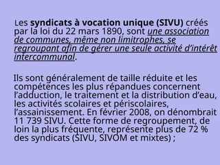 Les syndicats à vocation unique (SIVU) créés
par la loi du 22 mars 1890, sont une association
de communes, même non limitrophes, se
regroupant afin de gérer une seule activité d’intérêt
intercommunal.
Ils sont généralement de taille réduite et les
compétences les plus répandues concernent
l’adduction, le traitement et la distribution d’eau,
les activités scolaires et périscolaires,
l’assainissement. En février 2008, on dénombrait
11 739 SIVU. Cette forme de regroupement, de
loin la plus fréquente, représente plus de 72 %
des syndicats (SIVU, SIVOM et mixtes) ;
 