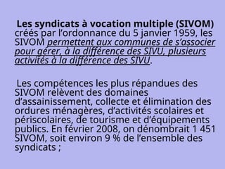 Les syndicats à vocation multiple (SIVOM)
créés par l’ordonnance du 5 janvier 1959, les
SIVOM permettent aux communes de s’associer
pour gérer, à la différence des SIVU, plusieurs
activités à la différence des SIVU.
Les compétences les plus répandues des
SIVOM relèvent des domaines
d’assainissement, collecte et élimination des
ordures ménagères, d’activités scolaires et
périscolaires, de tourisme et d’équipements
publics. En février 2008, on dénombrait 1 451
SIVOM, soit environ 9 % de l’ensemble des
syndicats ;
 