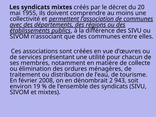 Les syndicats mixtes créés par le décret du 20
mai 1955, ils doivent comprendre au moins une
collectivité et permettent l’association de communes
avec des départements, des régions ou des
établissements publics, à la différence des SIVU ou
SIVOM n’associant que des communes entre elles.
Ces associations sont créées en vue d’œuvres ou
de services présentant une utilité pour chacun de
ses membres, notamment en matière de collecte
ou élimination des ordures ménagères, de
traitement ou distribution de l’eau, de tourisme.
En février 2008, on en dénombrait 2 943, soit
environ 19 % de l’ensemble des syndicats (SIVU,
SIVOM et mixtes).
 