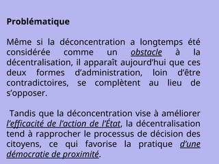 Problématique
Même si la déconcentration a longtemps été
considérée comme un obstacle à la
décentralisation, il apparaît aujourd’hui que ces
deux formes d’administration, loin d’être
contradictoires, se complètent au lieu de
s’opposer.
Tandis que la déconcentration vise à améliorer
l’efficacité de l’action de l’État, la décentralisation
tend à rapprocher le processus de décision des
citoyens, ce qui favorise la pratique d’une
démocratie de proximité.
 