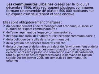 Les communautés urbaines créées par la loi du 31
décembre 1966, elles regroupent plusieurs communes
formant un ensemble de plus de 500 000 habitants sur
un espace d’un seul tenant et sans enclave.
Elles sont obligatoirement chargées :
 du développement et de l’aménagement économique, social et
culturel de l’espace communautaire ;
 de l’aménagement de l’espace communautaire ;
 de l’équilibre social de l’habitat sur le territoire communautaire ;
 de la politique de la ville dans la communauté ;
 de la gestion des services d’intérêt collectif ;
 de la protection et de la mise en valeur de l’environnement et de la
politique du cadre de vie. Les communautés urbaines peuvent
exercer, après avoir passé une convention avec le département,
tout ou partie de ses compétences dans le domaine de l’action
sociale. Au 1er janvier 2008, on comptait 14 communautés
urbaines
 