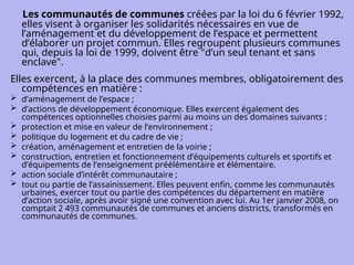 Les communautés de communes créées par la loi du 6 février 1992,
elles visent à organiser les solidarités nécessaires en vue de
l’aménagement et du développement de l’espace et permettent
d’élaborer un projet commun. Elles regroupent plusieurs communes
qui, depuis la loi de 1999, doivent être "d’un seul tenant et sans
enclave".
Elles exercent, à la place des communes membres, obligatoirement des
compétences en matière :
 d’aménagement de l’espace ;
 d’actions de développement économique. Elles exercent également des
compétences optionnelles choisies parmi au moins un des domaines suivants :
 protection et mise en valeur de l’environnement ;
 politique du logement et du cadre de vie ;
 création, aménagement et entretien de la voirie ;
 construction, entretien et fonctionnement d’équipements culturels et sportifs et
d’équipements de l’enseignement préélémentaire et élémentaire.
 action sociale d’intérêt communautaire ;
 tout ou partie de l’assainissement. Elles peuvent enfin, comme les communautés
urbaines, exercer tout ou partie des compétences du département en matière
d’action sociale, après avoir signé une convention avec lui. Au 1er janvier 2008, on
comptait 2 493 communautés de communes et anciens districts, transformés en
communautés de communes.
 