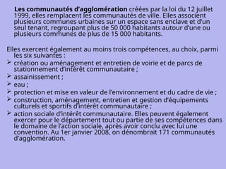 Les communautés d’agglomération créées par la loi du 12 juillet
1999, elles remplacent les communautés de ville. Elles associent
plusieurs communes urbaines sur un espace sans enclave et d’un
seul tenant, regroupant plus de 50 000 habitants autour d’une ou
plusieurs communes de plus de 15 000 habitants.
Elles exercent également au moins trois compétences, au choix, parmi
les six suivantes :
 création ou aménagement et entretien de voirie et de parcs de
stationnement d’intérêt communautaire ;
 assainissement ;
 eau ;
 protection et mise en valeur de l’environnement et du cadre de vie ;
 construction, aménagement, entretien et gestion d’équipements
culturels et sportifs d’intérêt communautaire ;
 action sociale d’intérêt communautaire. Elles peuvent également
exercer pour le département tout ou partie de ses compétences dans
le domaine de l’action sociale, après avoir conclu avec lui une
convention. Au 1er janvier 2008, on dénombrait 171 communautés
d’agglomération.
 