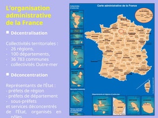 L’organisation
administrative
de la France
 Décentralisation
Collectivités territoriales :
- 26 régions,
- 100 départements,
- 36 783 communes
- collectivités Outre-mer
 Déconcentration
Représentants de l’État :
- préfets de région
- préfets de département
- sous-préfets
et services déconcentrés
de l’État, organisés en
 