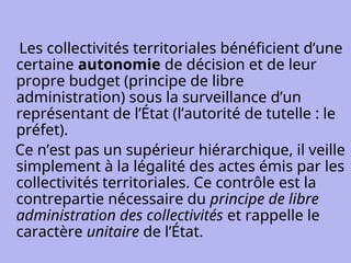 Les collectivités territoriales bénéficient d’une
certaine autonomie de décision et de leur
propre budget (principe de libre
administration) sous la surveillance d’un
représentant de l’État (l’autorité de tutelle : le
préfet).
Ce n’est pas un supérieur hiérarchique, il veille
simplement à la légalité des actes émis par les
collectivités territoriales. Ce contrôle est la
contrepartie nécessaire du principe de libre
administration des collectivités et rappelle le
caractère unitaire de l’État.
 