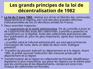 Les grands principes de la loi de
décentralisation de 1982
 La loi du 2 mars 1982, relative aux droits et libertés des communes,
départements et régions, est l'une des plus grandes réformes
institutionnelles de ces 25 dernières années en France.
 Deux avancées majeures :
- La suppression de la tutelle administrative. Fin du contrôle a priori et
de l'opportunité des actes des collectivités. Contrôle a posteriori et
uniquement sur la légalité. Actes des collectivités exécutoires dès
leur publication et, pour les plus importants, après leur transmission
au préfet.
- Le préfet saisit le tribunal administratif, qui seul peut prononcer
l'annulation de l'acte, dans un délai de deux mois. Dialogue
préventif.
 Transfert du pouvoir exécutif au département et à la région. Avant
1982, le préfet assurait l'exécution des mesures prises par le
département et la région.
 Transformation de la région en collectivité territoriale. Modification
législative la plus importante, qui place les régions sur le même plan
que les communes et les départements, consacrant ainsi trois
niveaux de collectivités territoriales.
 