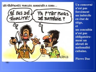 Un concerné
n'est pas
forcément
un imbécile
en état de
siège,
et
un concubin
n'est pas
obligatoire-
ment un
abruti de
nationalité
cubaine.

Pierre Dac
 