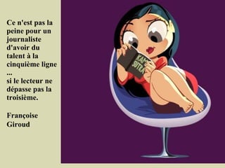 Ce n'est pas la
peine pour un
journaliste
d'avoir du
talent à la
cinquième ligne
...
si le lecteur ne
dépasse pas la
troisième.

Françoise
Giroud
 
