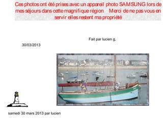 samedi 30 mars 2013 par lucien
Cesphotosont étéprisesavec un appareil photo SAMSUNG lorsde
messéjoursdanscettemagnifiquerégion Merci denepasvousen
servir ellesrestent mapropriété
30/03/2013
Fait par lucien g,
 