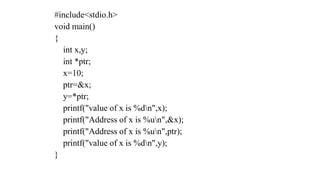 #include<stdio.h>
void main()
{
int x,y;
int *ptr;
x=10;
ptr=&x;
y=*ptr;
printf("value of x is %dn",x);
printf("Address of x is %un",&x);
printf("Address of x is %un",ptr);
printf("value of x is %dn",y);
}
 