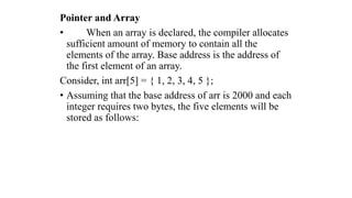 Pointer and Array
• When an array is declared, the compiler allocates
sufficient amount of memory to contain all the
elements of the array. Base address is the address of
the first element of an array.
Consider, int arr[5] = { 1, 2, 3, 4, 5 };
• Assuming that the base address of arr is 2000 and each
integer requires two bytes, the five elements will be
stored as follows:
 
