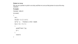 Pointer to Array
We can use a pointer to point to an array and then we can use that pointer to access the array
elements.
Example:
#include <stdio.h>
int main()
{
int i;
int a[5] = {1, 2, 3, 4, 5};
int *p = a; // Similar to int*p = &a[0]
for (i = 0; i < 5; i++)
{
printf("%dn", *p);
p++;
}
return 0;
}
 