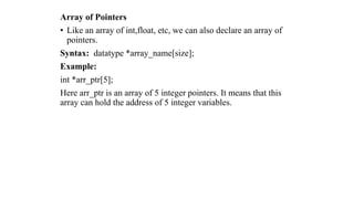 Array of Pointers
• Like an array of int,float, etc, we can also declare an array of
pointers.
Syntax: datatype *array_name[size];
Example:
int *arr_ptr[5];
Here arr_ptr is an array of 5 integer pointers. It means that this
array can hold the address of 5 integer variables.
 