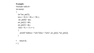Example:
#include<stdio.h>
int main()
{
int *arr_ptr[3];
int a = 10, b = 20, c = 50, i;
arr_ptr[0] = &a;
arr_ptr[1] = &b;
arr_ptr[2] = &c;
for(i = 0; i < 3; i++)
{
printf("Address = %dt Value = %dn", arr_ptr[i], *arr_ptr[i]);
}
• return 0;
• }
 