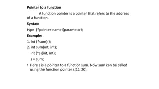Pointer to a function
A function pointer is a pointer that refers to the address
of a function.
Syntax:
type (*pointer-name)(parameter);
Example:
1. int (*sum)();
2. int sum(int, int);
int (*s)(int, int);
s = sum;
• Here s is a pointer to a function sum. Now sum can be called
using the function pointer s(10, 20);
 