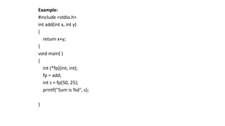 Example:
#include <stdio.h>
int add(int x, int y)
{
return x+y;
}
void main( )
{
int (*fp)(int, int);
fp = add;
int s = fp(50, 25);
printf("Sum is %d", s);
}
 