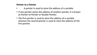 Pointer to a Pointer
• A pointer is used to store the address of a variable.
• If one pointer stores the address of another pointer, it is known
as Pointer to Pointer or Double Pointer.
• The first pointer is used to store the address of a variable
whereas the second pointer is used to store the address of the
first pointer.
 