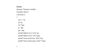 Syntax:
datatype **pointer-variable;
#include<stdio.h>
void main ()
{
int a = 10;
int *p;
int **pp;
p = &a;
pp = &p;
printf("address of a: %xn",p);
printf("address of p: %xn",pp);
printf("value stored at p: %dn",*p);
printf("value stored at pp: %dn",**pp);
}
 