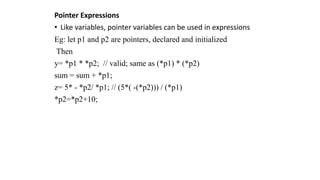 Pointer Expressions
• Like variables, pointer variables can be used in expressions
Eg: let p1 and p2 are pointers, declared and initialized
Then
y= *p1 * *p2; // valid; same as (*p1) * (*p2)
sum = sum + *p1;
z= 5* - *p2/ *p1; // (5*( -(*p2))) / (*p1)
*p2=*p2+10;
 