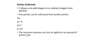 Pointer Arithmetic
• C allows us to add integers to or subtract integers from
pointers
• One pointer can be subtracted from another pointer
Eg:
p1+4,
p2-2
p1-p2
• The increment operator can also be applied to an operand of
pointer type
 