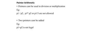 Pointer Arithmetic
• Pointers cant be used in division or multiplication
Eg:
p1 / p2, p1* p2 or p1/3 are not allowed
• Two pointers cant be added
Eg:
p1+p2 is not legal
 