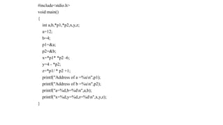 #include<stdio.h>
void main()
{
int a,b,*p1,*p2,x,y,z;
a=12;
b=4;
p1=&a;
p2=&b;
x=*p1* *p2 -6;
y=4 - *p2;
z=*p1/ * p2 +1;
printf("Address of a =%un",p1);
printf("Address of b =%un",p2);
printf("a=%d,b=%dn",a,b);
printf("x=%d,y=%d,z=%dn",x,y,z);
}
 