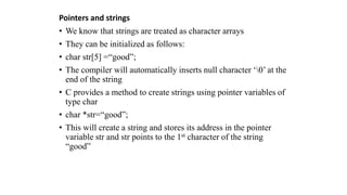Pointers and strings
• We know that strings are treated as character arrays
• They can be initialized as follows:
• char str[5] =“good”;
• The compiler will automatically inserts null character ‘0’ at the
end of the string
• C provides a method to create strings using pointer variables of
type char
• char *str=“good”;
• This will create a string and stores its address in the pointer
variable str and str points to the 1st character of the string
“good”
 