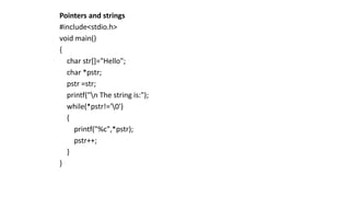 Pointers and strings
#include<stdio.h>
void main()
{
char str[]="Hello";
char *pstr;
pstr =str;
printf("n The string is:");
while(*pstr!='0')
{
printf("%c",*pstr);
pstr++;
}
}
 