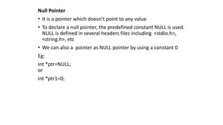 Null Pointer
• It is a pointer which doesn’t point to any value
• To declare a null pointer, the predefined constant NULL is used.
NULL is defined in several headers files including <stdio.h>,
<string.h>, etc
• We can also a pointer as NULL pointer by using a constant 0
Eg:
int *ptr=NULL;
or
int *ptr1=0;
 
