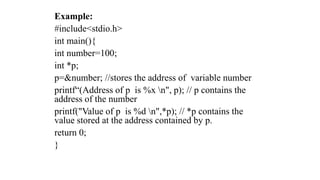 Example:
#include<stdio.h>
int main(){
int number=100;
int *p;
p=&number; //stores the address of variable number
printf“(Address of p is %x n", p); // p contains the
address of the number
printf("Value of p is %d n",*p); // *p contains the
value stored at the address contained by p.
return 0;
}
 