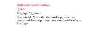 Declarating pointer variables
Syntax:
data_type *pt_name;
Here asterisk(*) tells that the variable pt_name is a
pointer variable and pt_name points to a variable of type
data_type
 