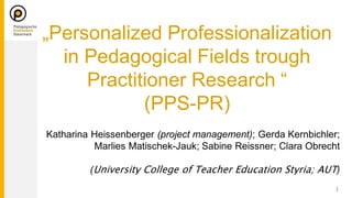 Katharina Heissenberger (project management); Gerda Kernbichler;
Marlies Matischek-Jauk; Sabine Reissner; Clara Obrecht
( )
„Personalized Professionalization
in Pedagogical Fields trough
Practitioner Research “
(PPS-PR)
 