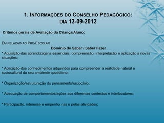 1. INFORMAÇÕES DO CONSELHO PEDAGÓGICO:
DIA 13-09-2012
Critérios gerais de Avaliação da Criança/Aluno;
EM RELAÇÃO AO PRÉ-ESCOLAR
Domínio do Saber / Saber Fazer
* Aquisição das aprendizagens essenciais, compreensão, interpretação e aplicação a novas
situações;
* Aplicação dos conhecimentos adquiridos para compreender a realidade natural e
sociocultural do seu ambiente quotidiano;
* Organização/estruturação do pensamento/raciocínio;
* Adequação de comportamentos/ações aos diferentes contextos e interlocutores;
* Participação, interesse e empenho nas e pelas atividades;
 