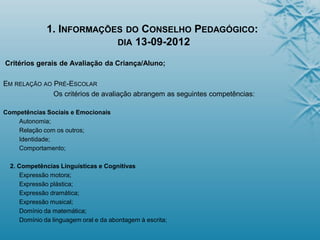 1. INFORMAÇÕES DO CONSELHO PEDAGÓGICO:
DIA 13-09-2012
Critérios gerais de Avaliação da Criança/Aluno;
EM RELAÇÃO AO PRÉ-ESCOLAR
Os critérios de avaliação abrangem as seguintes competências:
Competências Sociais e Emocionais
Autonomia;
Relação com os outros;
Identidade;
Comportamento;
2. Competências Linguísticas e Cognitivas
Expressão motora;
Expressão plástica;
Expressão dramática;
Expressão musical;
Domínio da matemática;
Domínio da linguagem oral e da abordagem à escrita;
 