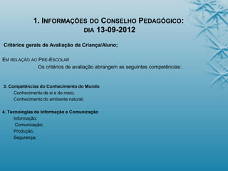 1. INFORMAÇÕES DO CONSELHO PEDAGÓGICO:
DIA 13-09-2012
Critérios gerais de Avaliação da Criança/Aluno;
EM RELAÇÃO AO PRÉ-ESCOLAR
Os critérios de avaliação abrangem as seguintes competências:
3. Competências do Conhecimento do Mundo
Conhecimento de si e do meio;
Conhecimento do ambiente natural;
4. Tecnologias de Informação e Comunicação
Informação;
Comunicação;
Produção;
Segurança;
 