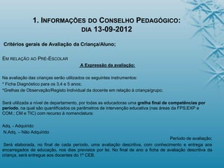 1. INFORMAÇÕES DO CONSELHO PEDAGÓGICO:
DIA 13-09-2012
Critérios gerais de Avaliação da Criança/Aluno;
EM RELAÇÃO AO PRÉ-ESCOLAR
A Expressão da avaliação:
Na avaliação das crianças serão utilizados os seguintes instrumentos:
* Ficha Diagnóstico para os 3,4 e 5 anos;
*Grelhas de Observação/Registo Individual da docente em relação à criança/grupo;
Será utilizada a nível de departamento, por todas as educadoras uma grelha final de competências por
período, na qual são quantificados os parâmetros de intervenção educativa (nas áreas da FPS;EXP e
COM.; CM e TIC) com recurso à nomenclatura:
Adq. - Adquirido
N.Adq. – Não Adquirido
Período de avaliação;
Será elaborada, no final de cada período, uma avaliação descritiva, com conhecimento e entrega aos
encarregados de educação, nos dias previstos por lei. No final de ano a ficha de avaliação descritiva da
criança, será entregue aos docentes do 1º CEB.
 