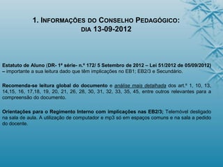 1. INFORMAÇÕES DO CONSELHO PEDAGÓGICO:
DIA 13-09-2012
Estatuto de Aluno (DR- 1ª série- n.º 172/ 5 Setembro de 2012 – Lei 51/2012 de 05/09/2012)
– importante a sua leitura dado que têm implicações no EB1; EB2/3 e Secundário.
Recomenda-se leitura global do documento e análise mais detalhada dos art.º 1, 10, 13,
14,15, 16, 17,18, 19, 20, 21, 26, 28, 30, 31, 32, 33, 35, 45, entre outros relevantes para a
compreensão do documento.
Orientações para o Regimento Interno com implicações nas EB2/3; Telemóvel desligado
na sala de aula. A utilização de computador e mp3 só em espaços comuns e na sala a pedido
do docente.
 