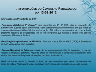 1. INFORMAÇÕES DO CONSELHO PEDAGÓGICO:
DIA 13-09-2012
Informações da Presidente do CAP
•Formação plataforma ProfessorT para docentes do 2º, 3º CEB, visa a colocação de
sumários em suporte digital entre outros. Será operacionalizado no momento em que todos os
docentes (Arrifana e Milheirós) tiverem formação; Até lá livros de sumários. A compra deste
programa resultou da necessidade de ter um programa que fizesse a leitura dos cartões
usados em Milheirós e Arrifana.
•Atualização da plataforma de Milheirós. Face aos custos Sim ou Não? (720€) A Presidente
do CAP vai negociar com o criador.
•Câmara Municipal da Feira. As verbas vão ser entregues às juntas de freguesia, no que diz
respeito a limpeza e refeitório. Algumas áreas de manutenção e conservação passaram para
alçada das juntas de freguesia: reparação, recreios, entre outros.
•PAF. Iniciativas dentro do horário do PAF, vão ser assumidas pelo centro de recursos da
corga de Lobão. Não haverá outras iniciativas como educação musical e expressão motora.
 