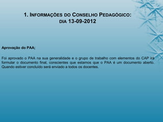 1. INFORMAÇÕES DO CONSELHO PEDAGÓGICO:
DIA 13-09-2012
Aprovação do PAA;
Foi aprovado o PAA na sua generalidade e o grupo de trabalho com elementos do CAP irá
formular o documento final, conscientes que estamos que o PAA é um documento aberto.
Quando estiver concluído será enviado a todos os docentes.
 