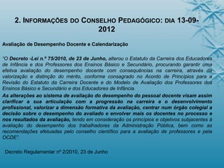 2. INFORMAÇÕES DO CONSELHO PEDAGÓGICO: DIA 13-09-
2012
Avaliação de Desempenho Docente e Calendarização
“O Decreto -Lei n.º 75/2010, de 23 de Junho, alterou o Estatuto da Carreira dos Educadores
de Infância e dos Professores dos Ensinos Básico e Secundário, procurando garantir uma
efetiva avaliação do desempenho docente com consequências na carreira, através da
valorização e distinção do mérito, conforme consagrado no Acordo de Princípios para a
Revisão do Estatuto da Carreira Docente e do Modelo de Avaliação dos Professores dos
Ensinos Básico e Secundário e dos Educadores de Infância.
As alterações ao sistema de avaliação do desempenho do pessoal docente visam assim
clarificar a sua articulação com a progressão na carreira e o desenvolvimento
profissional, valorizar a dimensão formativa da avaliação, centrar num órgão colegial a
decisão sobre o desempenho do avaliado e envolver mais os docentes no processo e
nos resultados da avaliação, tendo em consideração os princípios e objetivos subjacentes à
avaliação do desempenho dos trabalhadores da Administração Pública, bem como as
recomendações efetuadas pelo conselho científico para a avaliação de professores e pela
OCDE”.
Decreto Regulamentar nº 2/2010, 23 de Junho
 