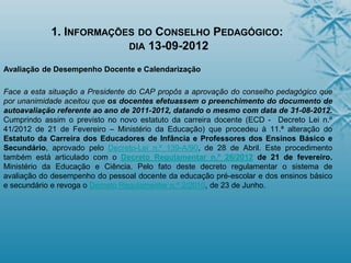 1. INFORMAÇÕES DO CONSELHO PEDAGÓGICO:
DIA 13-09-2012
Avaliação de Desempenho Docente e Calendarização
Face a esta situação a Presidente do CAP propôs a aprovação do conselho pedagógico que
por unanimidade aceitou que os docentes efetuassem o preenchimento do documento de
autoavaliação referente ao ano de 2011-2012, datando o mesmo com data de 31-08-2012.
Cumprindo assim o previsto no novo estatuto da carreira docente (ECD - Decreto Lei n.º
41/2012 de 21 de Fevereiro – Ministério da Educação) que procedeu à 11.ª alteração do
Estatuto da Carreira dos Educadores de Infância e Professores dos Ensinos Básico e
Secundário, aprovado pelo Decreto-Lei n.º 139-A/90, de 28 de Abril. Este procedimento
também está articulado com o Decreto Regulamentar n.º 26/2012 de 21 de fevereiro.
Ministério da Educação e Ciência. Pelo fato deste decreto regulamentar o sistema de
avaliação do desempenho do pessoal docente da educação pré-escolar e dos ensinos básico
e secundário e revoga o Decreto Regulamentar n.º 2/2010, de 23 de Junho.
 
