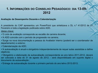 1. INFORMAÇÕES DO CONSELHO PEDAGÓGICO: DIA 13-09-
2012
Avaliação de Desempenho Docente e Calendarização
A presidente do CAP apresentou um PowerPoint que sintetizava o DL n.º 41/2012 de 21
Fevereiro e toda a legislação publicada sobre ADD.
Ideias chave:
O ciclo de avaliação corresponde ao escalão de carreira docente;
A ADD coincide com o período de progressão na carreira;
Surge na nova documentação a pessoa do Avaliador interno (poderá ser o coordenador de
departamento) e externo;
Calendarização da ADD;
A autoavaliação é anual e obrigatória independentemente de requer aulas assistidas e define
objetivos;
Obrigatório a elaboração da autoavaliação correspondente ao ano letivo 2011-2012, deverá
ser colocada a data de 31 de agosto de 2012; - será disponibilizado em suporte digital o
documento de autoavaliação ;
Entrega da autoavaliação durante o primeiro período do ano letivo 2012-2013;
 