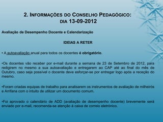 2. INFORMAÇÕES DO CONSELHO PEDAGÓGICO:
DIA 13-09-2012
Avaliação de Desempenho Docente e Calendarização
IDEIAS A RETER
• A autoavaliação anual para todos os docentes é obrigatório.
•Os docentes vão receber por e-mail durante a semana de 23 de Setembro de 2012, para
redigirem no mesmo a sua autoavaliação e entregarem ao CAP até ao final do mês de
Outubro, caso seja possível o docente deve esforçar-se por entregar logo após a receção do
mesmo.
•Foram criadas equipas de trabalho para analisarem os instrumentos de avaliação de milheirós
e Arrifana com o intuito de utilizar um documento comum.
•Foi aprovado o calendário de ADD (avaliação de desempenho docente) brevemente será
enviado por e-mail, recomenda-se atenção à caixa de correio eletrónico.
 