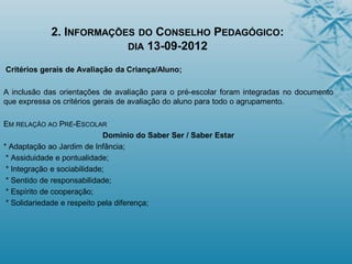 2. INFORMAÇÕES DO CONSELHO PEDAGÓGICO:
DIA 13-09-2012
Critérios gerais de Avaliação da Criança/Aluno;
A inclusão das orientações de avaliação para o pré-escolar foram integradas no documento
que expressa os critérios gerais de avaliação do aluno para todo o agrupamento.
EM RELAÇÃO AO PRÉ-ESCOLAR
Domínio do Saber Ser / Saber Estar
* Adaptação ao Jardim de Infância;
* Assiduidade e pontualidade;
* Integração e sociabilidade;
* Sentido de responsabilidade;
* Espírito de cooperação;
* Solidariedade e respeito pela diferença;
 