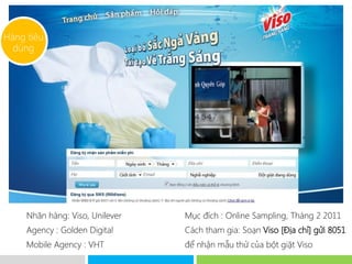 Hàng tiêu
  dùng




     Nhãn hàng: Viso, Unilever   Mục đích : Online Sampling, Tháng 2 2011
     Agency : Golden Digital      Cách tham gia: Soạn Viso [Địa chỉ] gửi 8051
     Mobile Agency : VHT          để nhận mẫu thử của bột giặt Viso
 